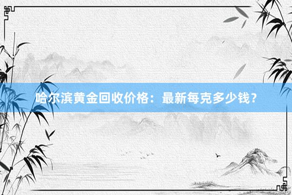 哈尔滨黄金回收价格：最新每克多少钱？